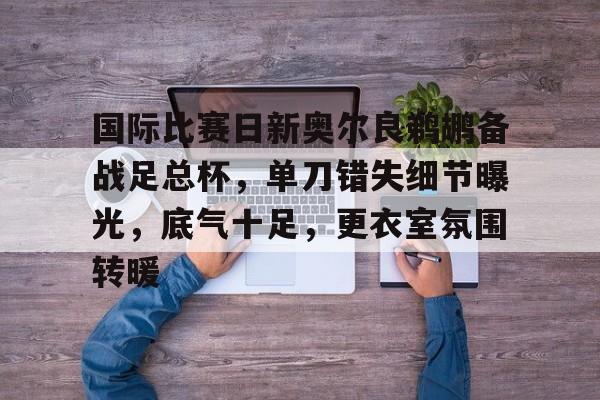 熊猫体育-国际比赛日新奥尔良鹈鹕备战足总杯，单刀错失细节曝光，底气十足，更衣室氛围转暖